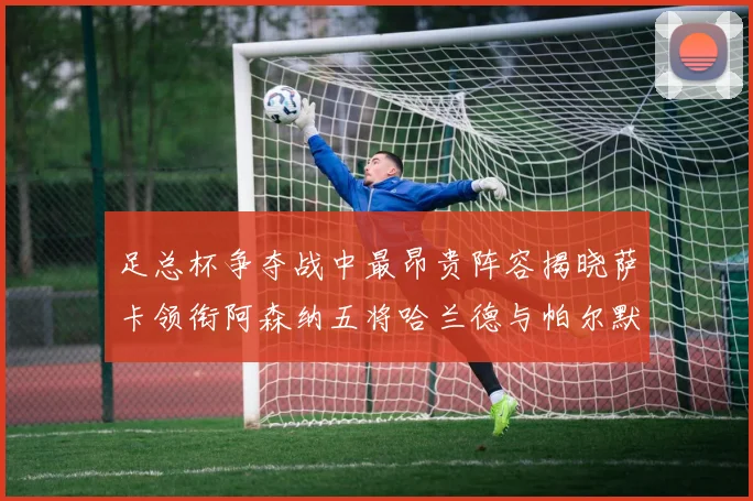 足总杯争夺战中最昂贵阵容揭晓萨卡领衔阿森纳五将哈兰德与帕尔默同在列