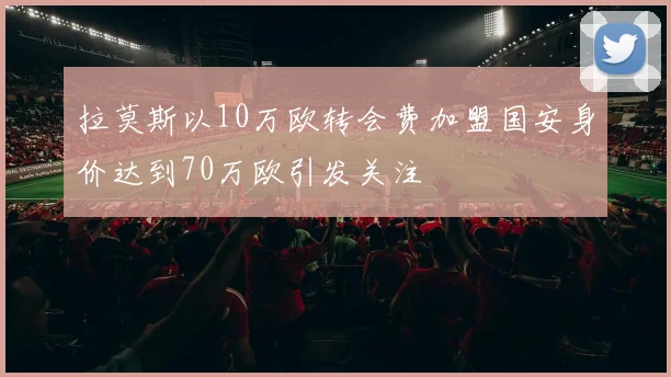 拉莫斯以10万欧转会费加盟国安身价达到70万欧引发关注