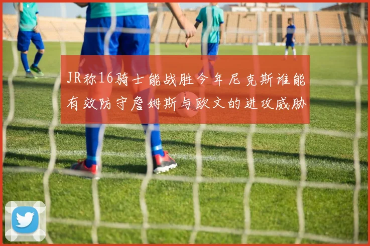 JR称16骑士能战胜今年尼克斯谁能有效防守詹姆斯与欧文的进攻威胁