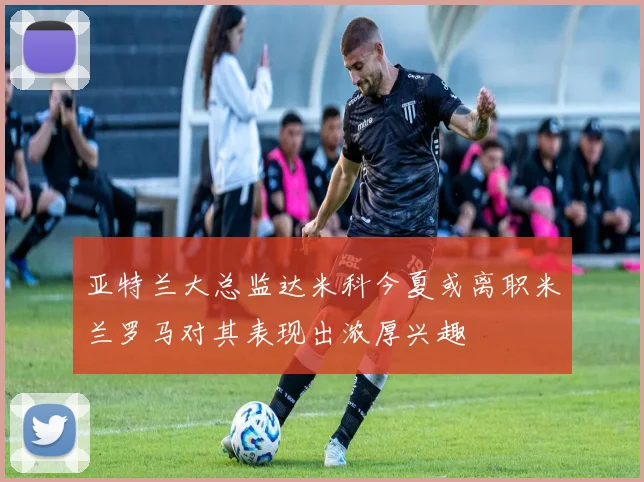 亚特兰大总监达米科今夏或离职米兰罗马对其表现出浓厚兴趣