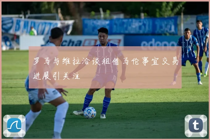 罗马与维拉洽谈租借马伦事宜交易进展引关注