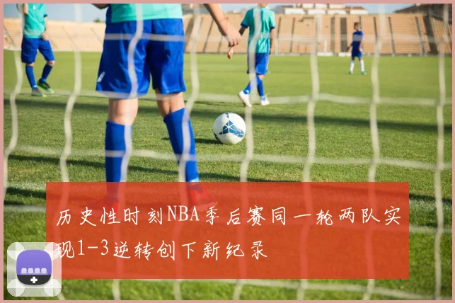 历史性时刻NBA季后赛同一轮两队实现1-3逆转创下新纪录