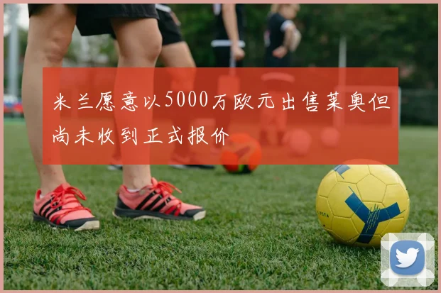 米兰愿意以5000万欧元出售莱奥但尚未收到正式报价
