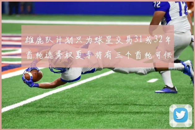 雄鹿队计划只为球星交易31或32年首轮选秀权夏季将有三个首轮可供交易