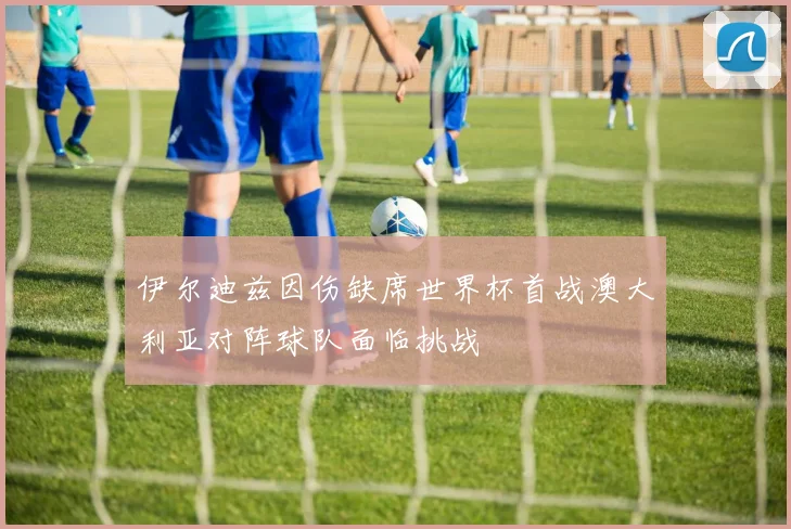 伊尔迪兹因伤缺席世界杯首战澳大利亚对阵球队面临挑战