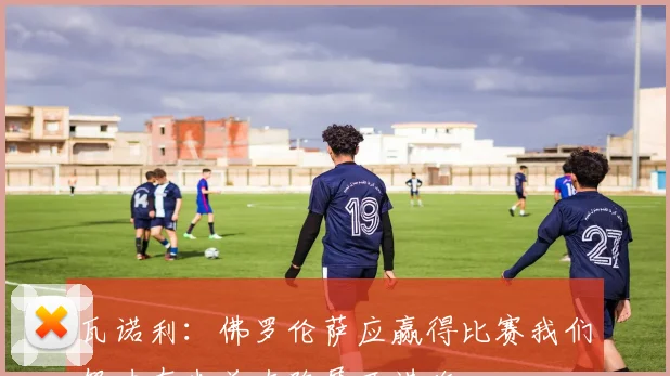 瓦诺利：佛罗伦萨应赢得比赛我们努力在米兰左路展开进攻