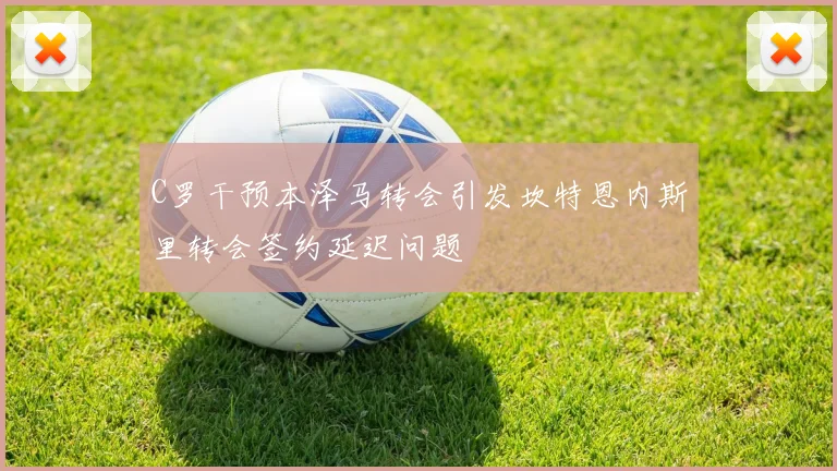 C罗干预本泽马转会引发坎特恩内斯里转会签约延迟问题