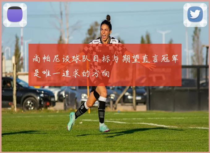 尚帕尼谈球队目标与期望直言冠军是唯一追求的方向