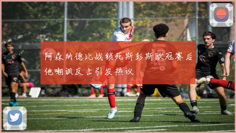阿森纳德比战锁死斯彭斯欧冠赛后他嘲讽反击引发热议