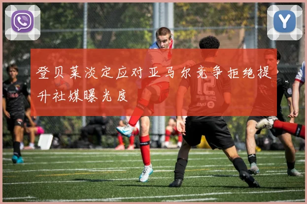 登贝莱淡定应对亚马尔竞争拒绝提升社媒曝光度