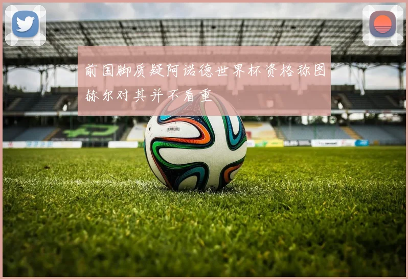 前国脚质疑阿诺德世界杯资格称图赫尔对其并不看重