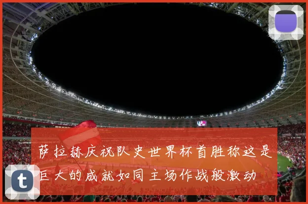 萨拉赫庆祝队史世界杯首胜称这是巨大的成就如同主场作战般激动