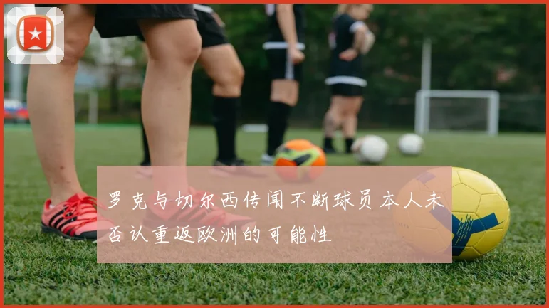 罗克与切尔西传闻不断球员本人未否认重返欧洲的可能性