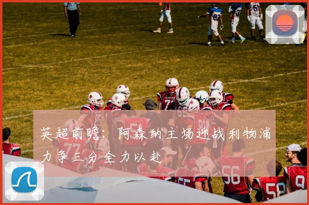 英超前瞻：阿森纳主场迎战利物浦力争三分全力以赴