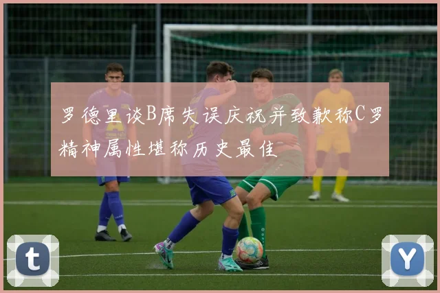 罗德里谈B席失误庆祝并致歉称C罗精神属性堪称历史最佳