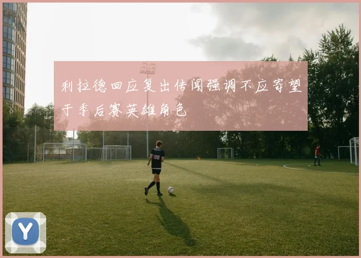 利拉德回应复出传闻强调不应寄望于季后赛英雄角色