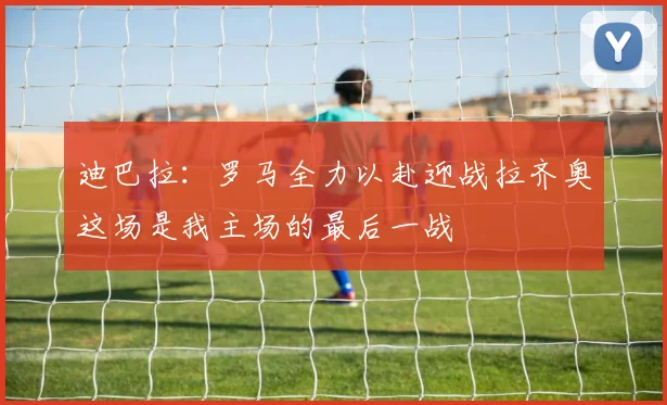 迪巴拉：罗马全力以赴迎战拉齐奥这场是我主场的最后一战