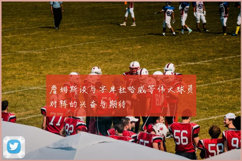詹姆斯谈与字库杜哈威等伟大球员对阵的兴奋与期待