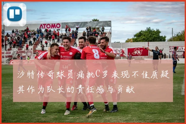 沙特传奇球员痛批C罗表现不佳质疑其作为队长的责任感与贡献