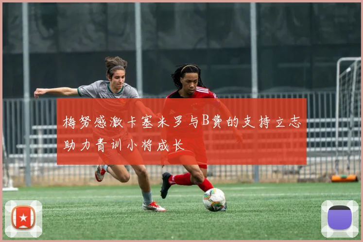 梅努感激卡塞米罗与B费的支持立志助力青训小将成长