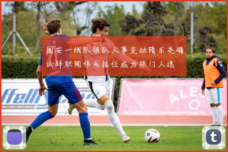 国安一线队领队人事变动隋东亮确认辞职陶伟或接任成为热门人选
